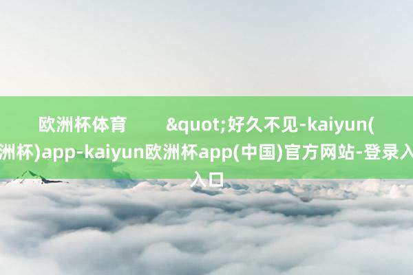 欧洲杯体育        "好久不见-kaiyun(欧洲杯)app-kaiyun欧洲杯app(中国)官方网站-登录入口