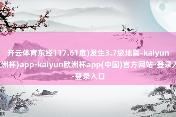 开云体育东经117.61度)发生3.7级地震-kaiyun(欧洲杯)app-kaiyun欧洲杯app(中国)官方网站-登录入口