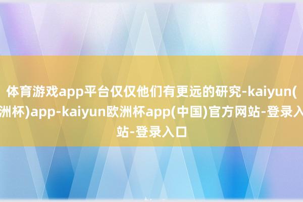 体育游戏app平台仅仅他们有更远的研究-kaiyun(欧洲杯)app-kaiyun欧洲杯app(中国)官方网站-登录入口