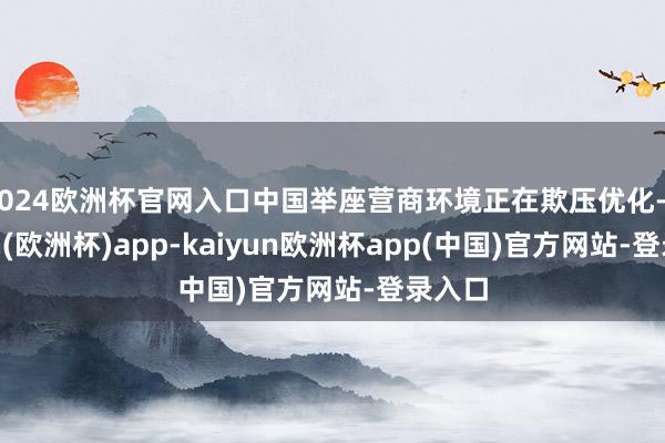 2024欧洲杯官网入口中国举座营商环境正在欺压优化-kaiyun(欧洲杯)app-kaiyun欧洲杯app(中国)官方网站-登录入口