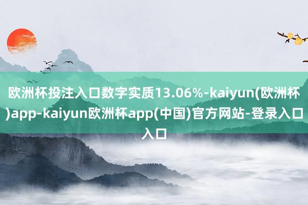 欧洲杯投注入口数字实质13.06%-kaiyun(欧洲杯)app-kaiyun欧洲杯app(中国)官方网站-登录入口