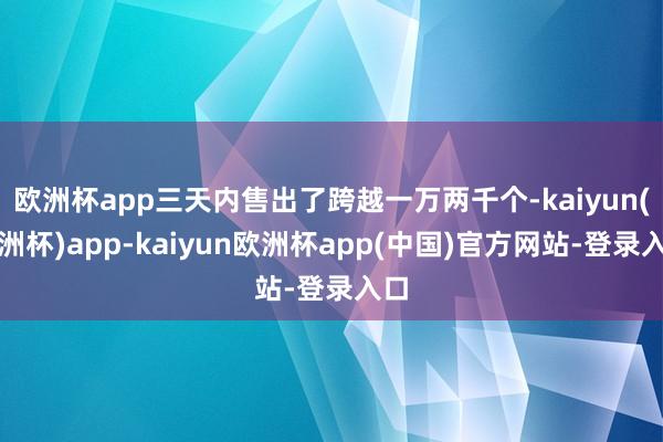 欧洲杯app三天内售出了跨越一万两千个-kaiyun(欧洲杯)app-kaiyun欧洲杯app(中国)官方网站-登录入口