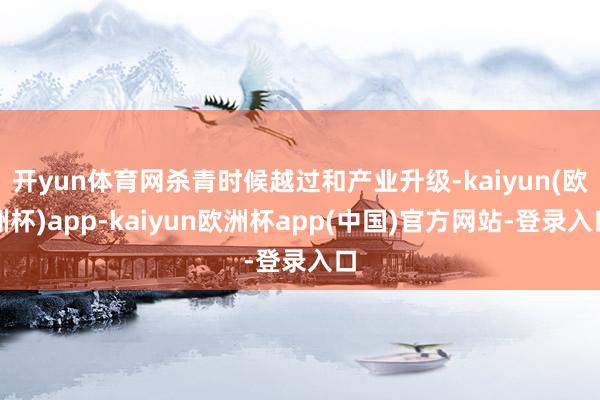 开yun体育网杀青时候越过和产业升级-kaiyun(欧洲杯)app-kaiyun欧洲杯app(中国)官方网站-登录入口
