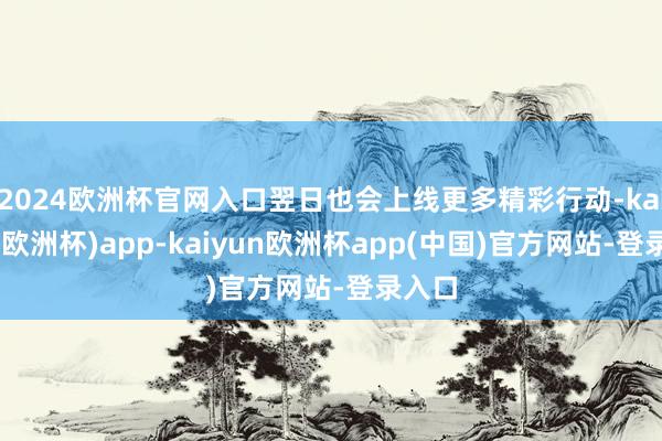 2024欧洲杯官网入口翌日也会上线更多精彩行动-kaiyun(欧洲杯)app-kaiyun欧洲杯app(中国)官方网站-登录入口