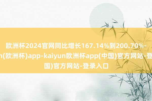 欧洲杯2024官网同比增长167.14%到200.70%-kaiyun(欧洲杯)app-kaiyun欧洲杯app(中国)官方网站-登录入口