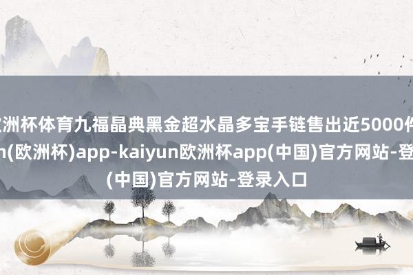 欧洲杯体育九福晶典黑金超水晶多宝手链售出近5000件-kaiyun(欧洲杯)app-kaiyun欧洲杯app(中国)官方网站-登录入口