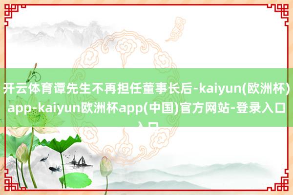 开云体育谭先生不再担任董事长后-kaiyun(欧洲杯)app-kaiyun欧洲杯app(中国)官方网站-登录入口
