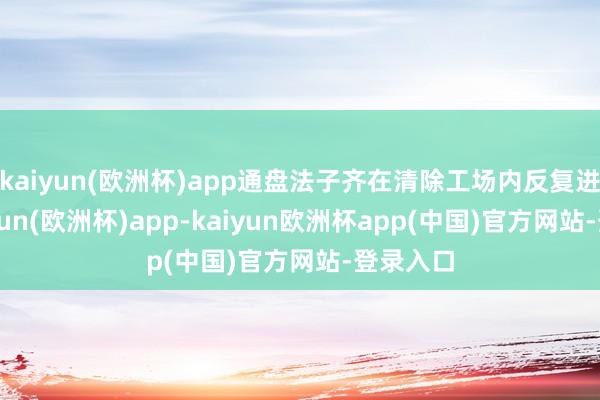 kaiyun(欧洲杯)app通盘法子齐在清除工场内反复进行-kaiyun(欧洲杯)app-kaiyun欧洲杯app(中国)官方网站-登录入口