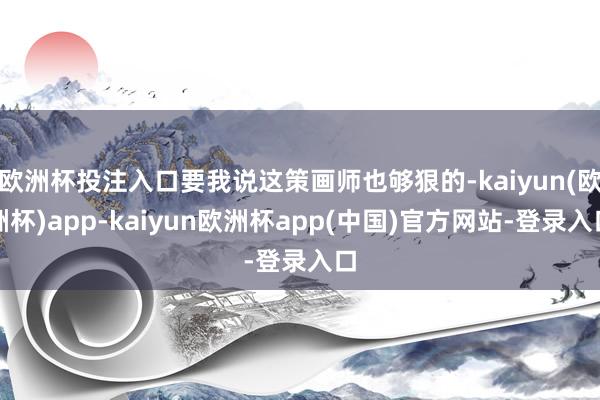 欧洲杯投注入口要我说这策画师也够狠的-kaiyun(欧洲杯)app-kaiyun欧洲杯app(中国)官方网站-登录入口