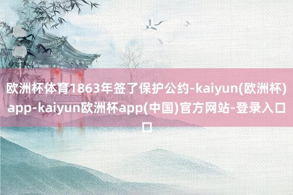 欧洲杯体育1863年签了保护公约-kaiyun(欧洲杯)app-kaiyun欧洲杯app(中国)官方网站-登录入口