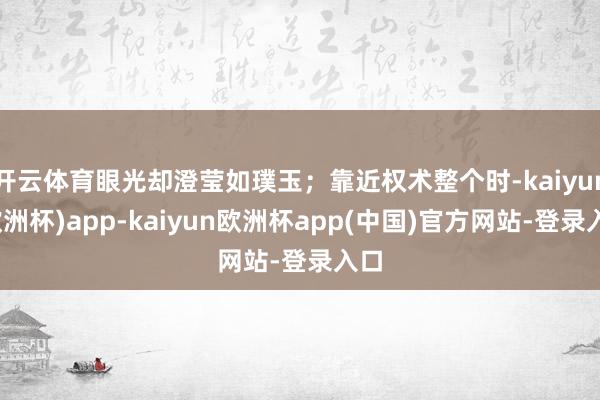开云体育眼光却澄莹如璞玉；靠近权术整个时-kaiyun(欧洲杯)app-kaiyun欧洲杯app(中国)官方网站-登录入口