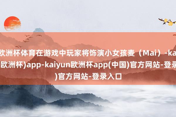 欧洲杯体育在游戏中玩家将饰演小女孩麦（Mai）-kaiyun(欧洲杯)app-kaiyun欧洲杯app(中国)官方网站-登录入口