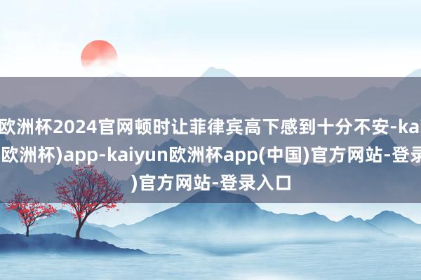 欧洲杯2024官网顿时让菲律宾高下感到十分不安-kaiyun(欧洲杯)app-kaiyun欧洲杯app(中国)官方网站-登录入口