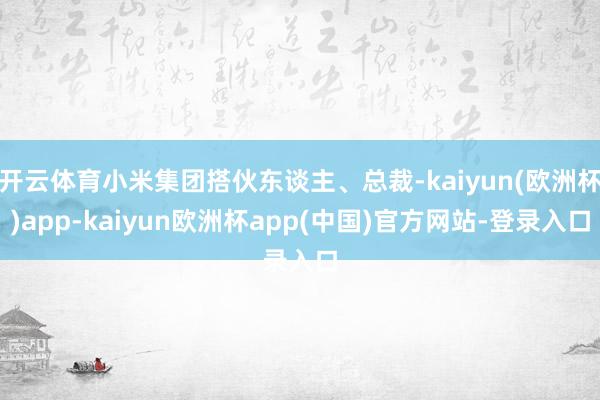 开云体育小米集团搭伙东谈主、总裁-kaiyun(欧洲杯)app-kaiyun欧洲杯app(中国)官方网站-登录入口
