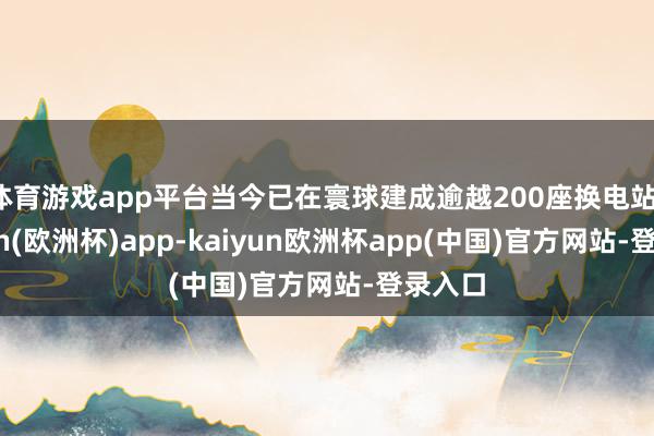 体育游戏app平台当今已在寰球建成逾越200座换电站-kaiyun(欧洲杯)app-kaiyun欧洲杯app(中国)官方网站-登录入口