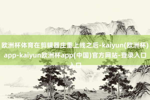 欧洲杯体育在剪辑器庄重上线之后-kaiyun(欧洲杯)app-kaiyun欧洲杯app(中国)官方网站-登录入口