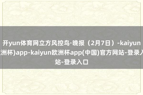 开yun体育网立方风控鸟·晚报(2月7日)-kaiyun(欧洲杯)app-kaiyun欧洲杯app(中国)官方网站-登录入口