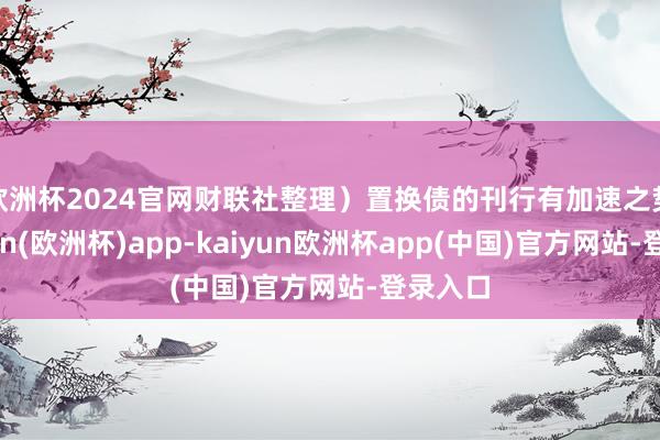 欧洲杯2024官网财联社整理）　　置换债的刊行有加速之势-kaiyun(欧洲杯)app-kaiyun欧洲杯app(中国)官方网站-登录入口