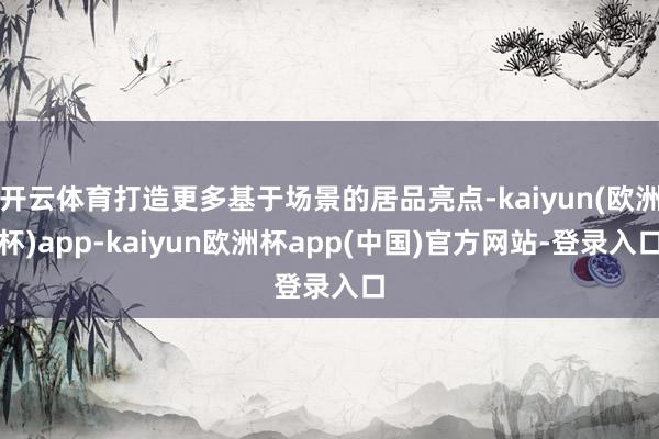 开云体育打造更多基于场景的居品亮点-kaiyun(欧洲杯)app-kaiyun欧洲杯app(中国)官方网站-登录入口