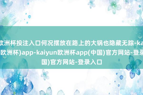 欧洲杯投注入口何况摆放在路上的大锅也隐藏无踪-kaiyun(欧洲杯)app-kaiyun欧洲杯app(中国)官方网站-登录入口