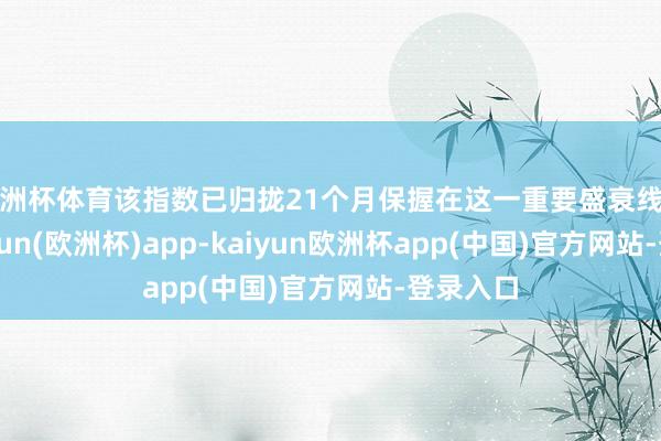 欧洲杯体育该指数已归拢21个月保握在这一重要盛衰线之上-kaiyun(欧洲杯)app-kaiyun欧洲杯app(中国)官方网站-登录入口