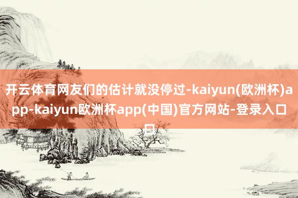 开云体育网友们的估计就没停过-kaiyun(欧洲杯)app-kaiyun欧洲杯app(中国)官方网站-登录入口