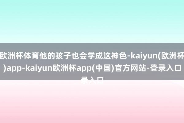 欧洲杯体育他的孩子也会学成这神色-kaiyun(欧洲杯)app-kaiyun欧洲杯app(中国)官方网站-登录入口