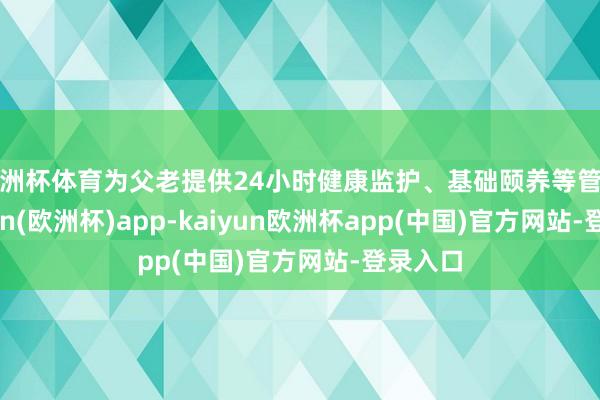 欧洲杯体育为父老提供24小时健康监护、基础颐养等管事-kaiyun(欧洲杯)app-kaiyun欧洲杯app(中国)官方网站-登录入口