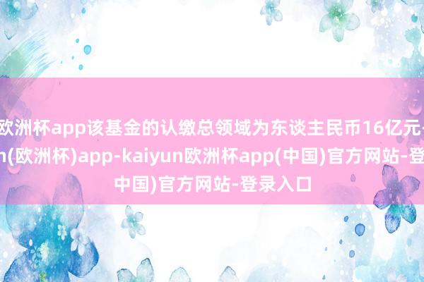 欧洲杯app　　该基金的认缴总领域为东谈主民币16亿元-kaiyun(欧洲杯)app-kaiyun欧洲杯app(中国)官方网站-登录入口