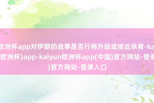 欧洲杯app对伊朗的战事是否行将升级或接近杀青-kaiyun(欧洲杯)app-kaiyun欧洲杯app(中国)官方网站-登录入口
