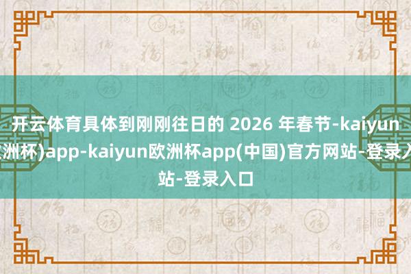 开云体育具体到刚刚往日的 2026 年春节-kaiyun(欧洲杯)app-kaiyun欧洲杯app(中国)官方网站-登录入口