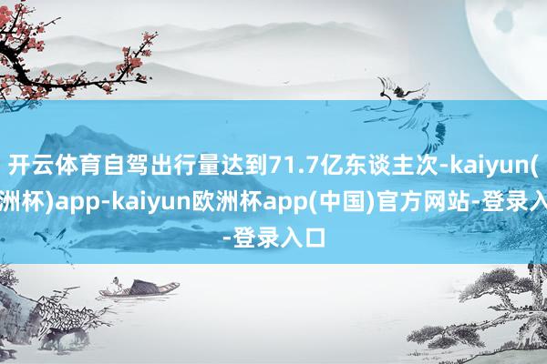 开云体育自驾出行量达到71.7亿东谈主次-kaiyun(欧洲杯)app-kaiyun欧洲杯app(中国)官方网站-登录入口