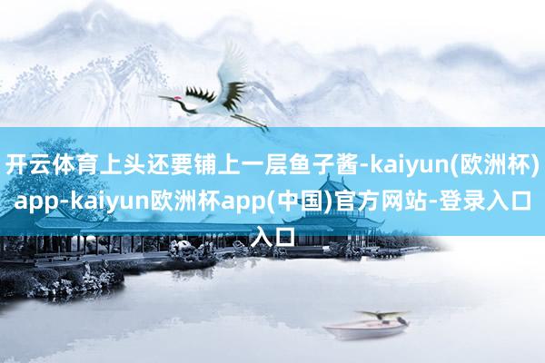 开云体育上头还要铺上一层鱼子酱-kaiyun(欧洲杯)app-kaiyun欧洲杯app(中国)官方网站-登录入口