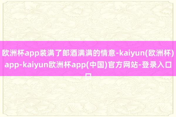 欧洲杯app装满了郎酒满满的情意-kaiyun(欧洲杯)app-kaiyun欧洲杯app(中国)官方网站-登录入口