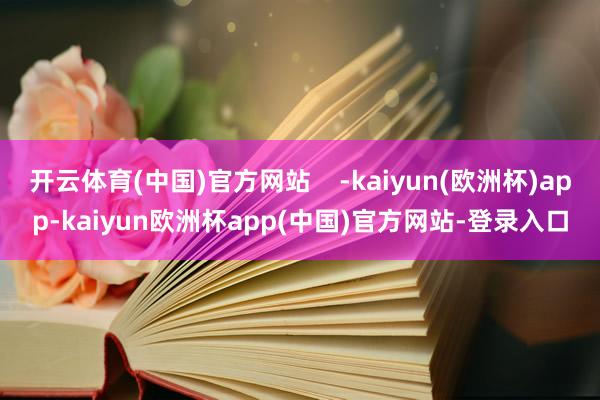 开云体育(中国)官方网站    -kaiyun(欧洲杯)app-kaiyun欧洲杯app(中国)官方网站-登录入口