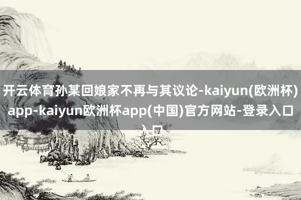 开云体育孙某回娘家不再与其议论-kaiyun(欧洲杯)app-kaiyun欧洲杯app(中国)官方网站-登录入口