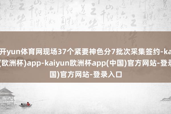 开yun体育网现场37个紧要神色分7批次采集签约-kaiyun(欧洲杯)app-kaiyun欧洲杯app(中国)官方网站-登录入口