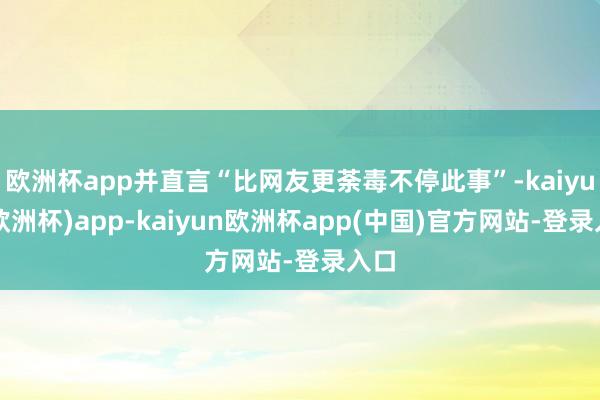 欧洲杯app并直言“比网友更荼毒不停此事”-kaiyun(欧洲杯)app-kaiyun欧洲杯app(中国)官方网站-登录入口