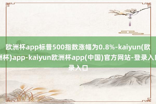 欧洲杯app标普500指数涨幅为0.8%-kaiyun(欧洲杯)app-kaiyun欧洲杯app(中国)官方网站-登录入口