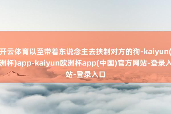 开云体育以至带着东说念主去挟制对方的狗-kaiyun(欧洲杯)app-kaiyun欧洲杯app(中国)官方网站-登录入口