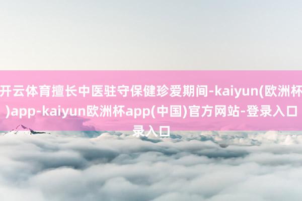 开云体育擅长中医驻守保健珍爱期间-kaiyun(欧洲杯)app-kaiyun欧洲杯app(中国)官方网站-登录入口