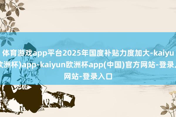 体育游戏app平台2025年国度补贴力度加大-kaiyun(欧洲杯)app-kaiyun欧洲杯app(中国)官方网站-登录入口