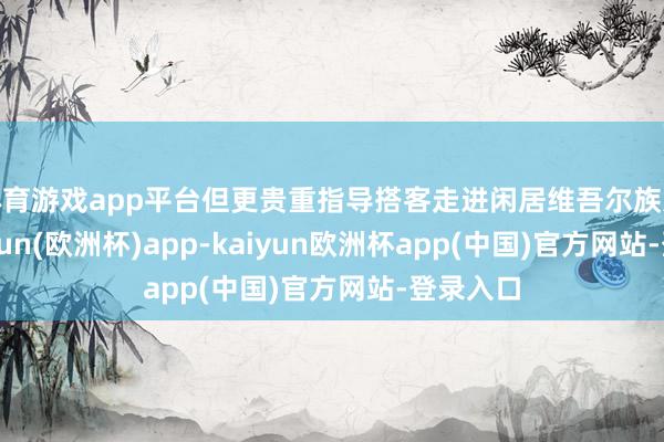 体育游戏app平台但更贵重指导搭客走进闲居维吾尔族家庭-kaiyun(欧洲杯)app-kaiyun欧洲杯app(中国)官方网站-登录入口