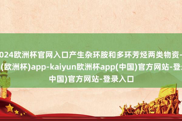 2024欧洲杯官网入口产生杂环胺和多环芳烃两类物资-kaiyun(欧洲杯)app-kaiyun欧洲杯app(中国)官方网站-登录入口