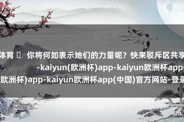 欧洲杯体育 ✨ 你将何如表示她们的力量呢？快来驳斥区共享你的不雅点吧！                       -kaiyun(欧洲杯)app-kaiyun欧洲杯app(中国)官方网站-登录入口