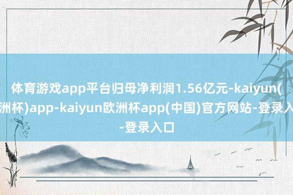 体育游戏app平台归母净利润1.56亿元-kaiyun(欧洲杯)app-kaiyun欧洲杯app(中国)官方网站-登录入口