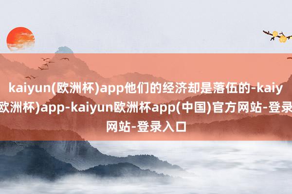 kaiyun(欧洲杯)app他们的经济却是落伍的-kaiyun(欧洲杯)app-kaiyun欧洲杯app(中国)官方网站-登录入口