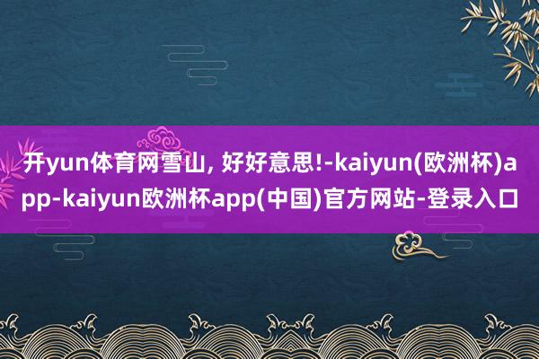 开yun体育网雪山, 好好意思!-kaiyun(欧洲杯)app-kaiyun欧洲杯app(中国)官方网站-登录入口