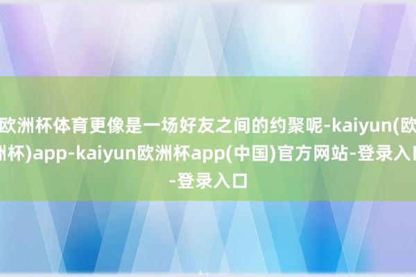 欧洲杯体育更像是一场好友之间的约聚呢-kaiyun(欧洲杯)app-kaiyun欧洲杯app(中国)官方网站-登录入口