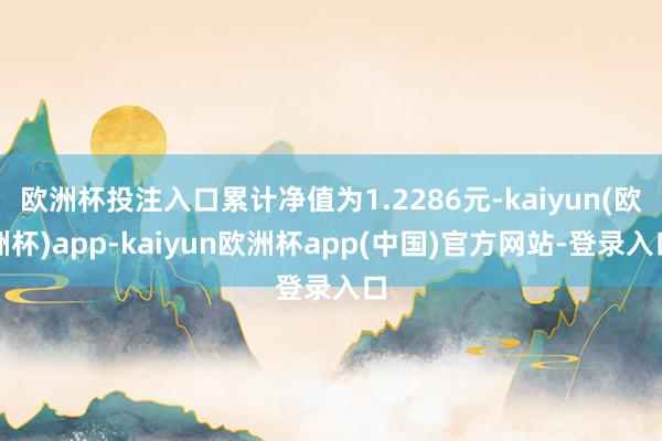欧洲杯投注入口累计净值为1.2286元-kaiyun(欧洲杯)app-kaiyun欧洲杯app(中国)官方网站-登录入口